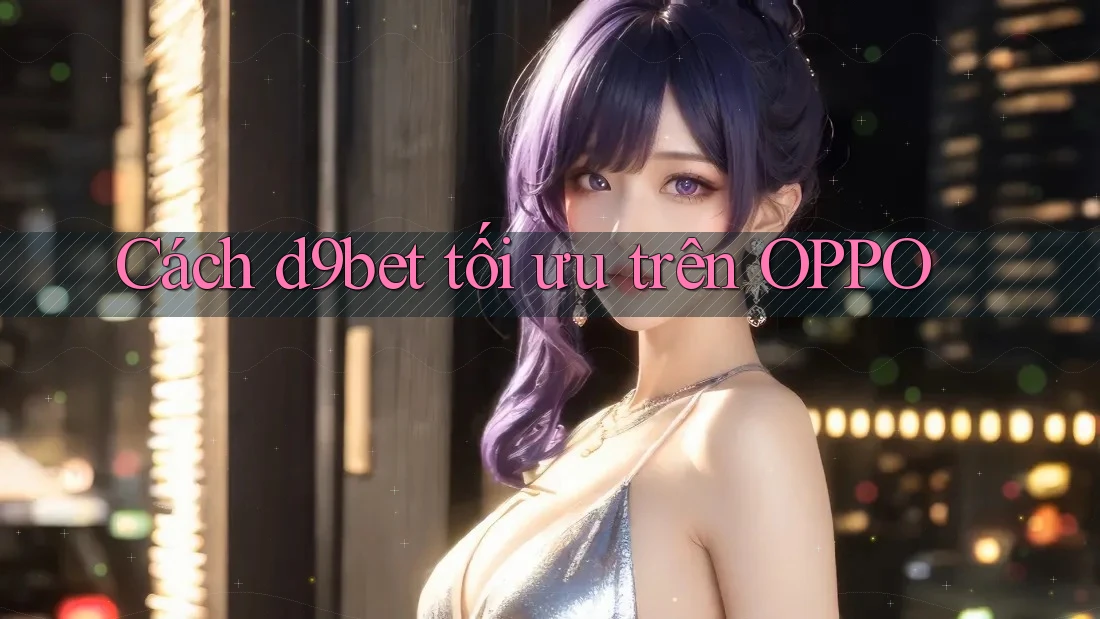 Cách d9bet tối ưu trên OPPO