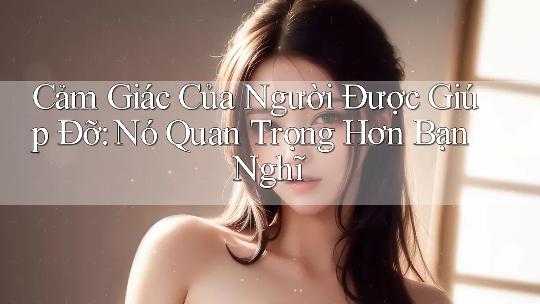 Cảm Giác Của Người Được Giúp Đỡ: Nó Quan Trọng Hơn Bạn Nghĩ Cảm Giác Của Người Được Giúp Đỡ: Nó Quan Trọng Hơn Bạn Nghĩ