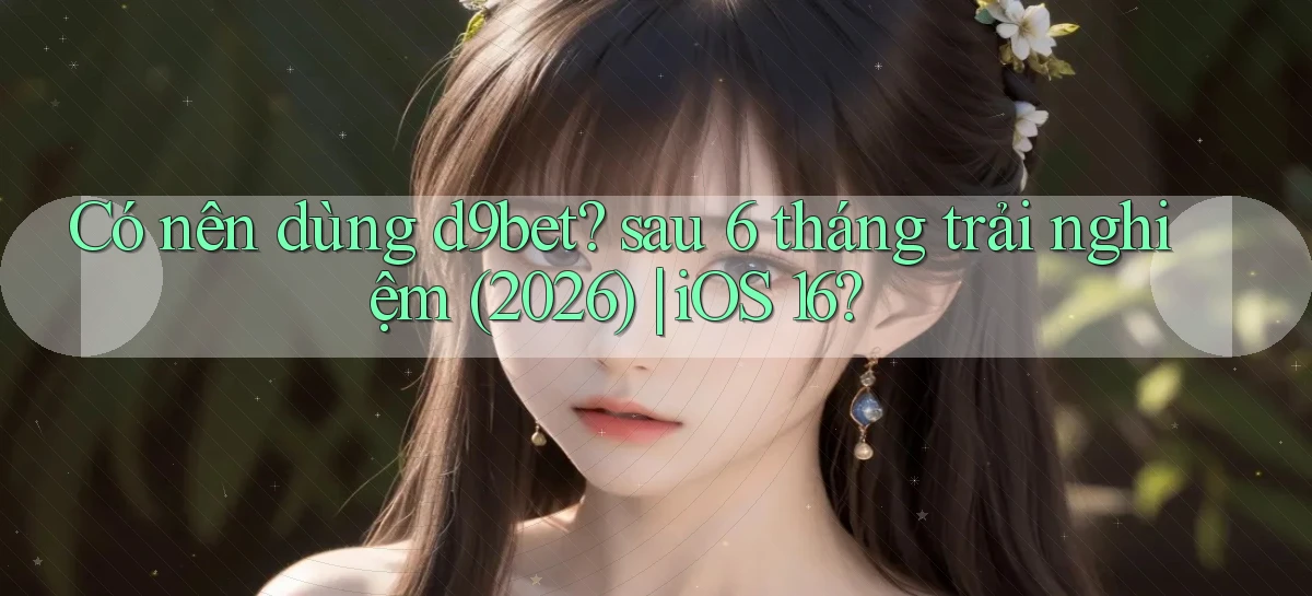Có nên dùng d9bet sau 6 tháng trải nghiệm (2026) iOS 16