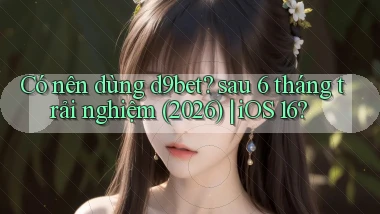 Có nên dùng d9bet sau 6 tháng trải nghiệm (2026) iOS 16