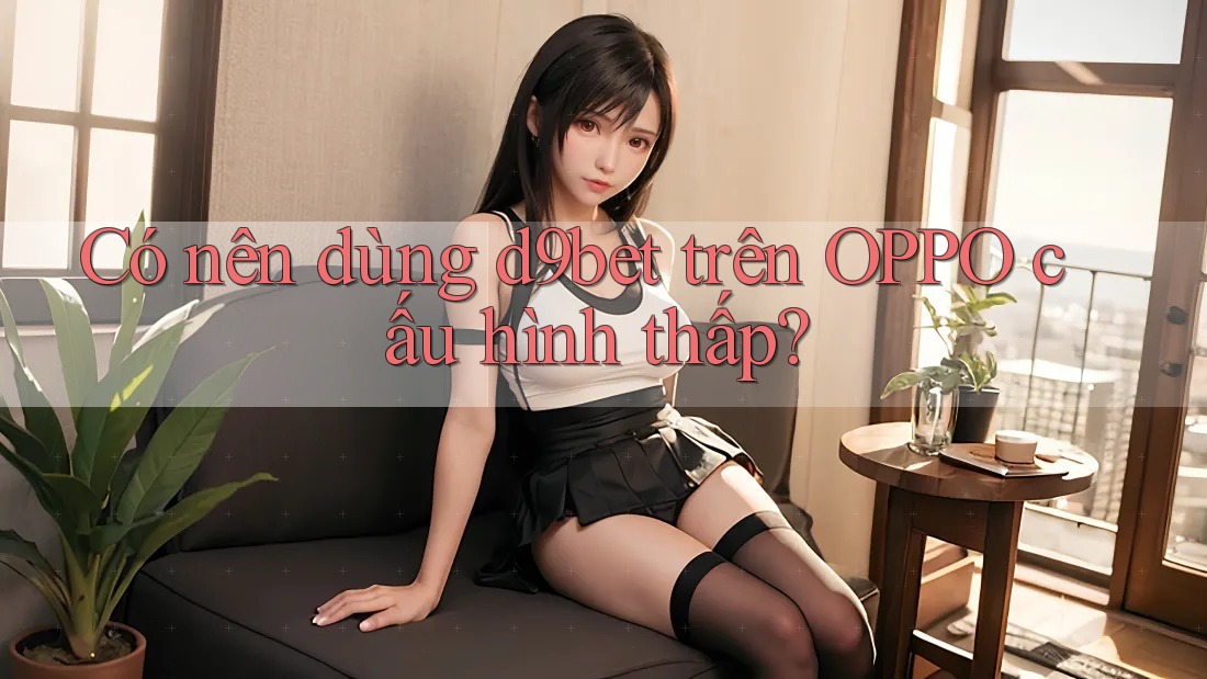 Có nên dùng d9bet trên OPPO cấu hình thấp?