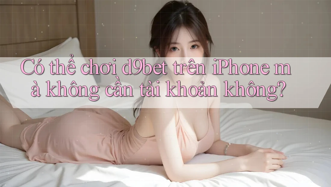 Có thể chơi d9bet trên iPhone mà không cần tài khoản không?