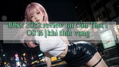 d9bet 2025 review tại Cần Thơ, iOS 16 khi thất vọng