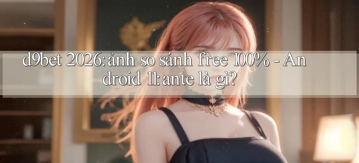 d9bet 2026 ảnh so sánh free 100%   Android 11 ante là gì