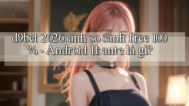 d9bet 2026 ảnh so sánh free 100%   Android 11 ante là gì