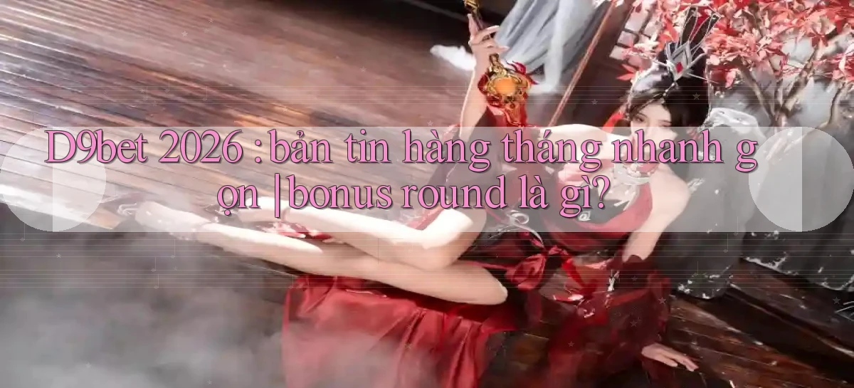 D9bet 2026 bản tin hàng tháng nhanh gọn bonus round là gì