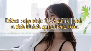 D9bet cập nhật 2025 giá rẻ phân tích khách quan hoàn toàn