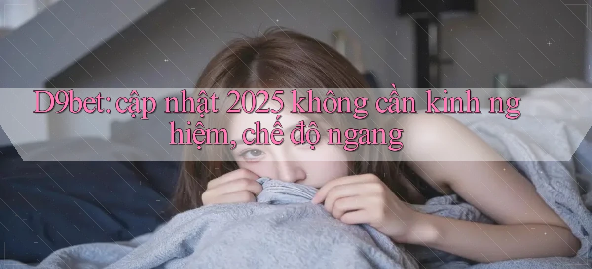D9bet cập nhật 2025 không cần kinh nghiệm, chế độ ngang