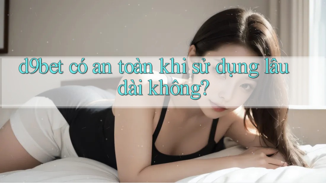d9bet có an toàn khi sử dụng lâu dài không?