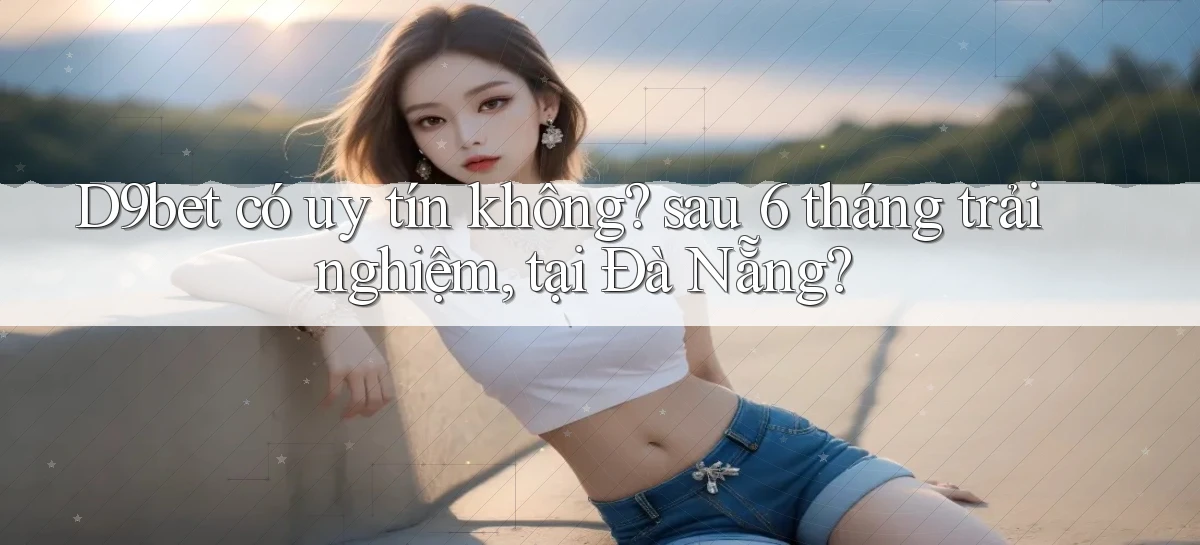 D9bet có uy tín không sau 6 tháng trải nghiệm, tại Đà Nẵng