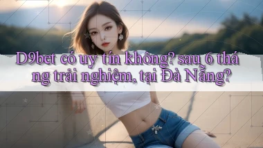 D9bet có uy tín không sau 6 tháng trải nghiệm, tại Đà Nẵng