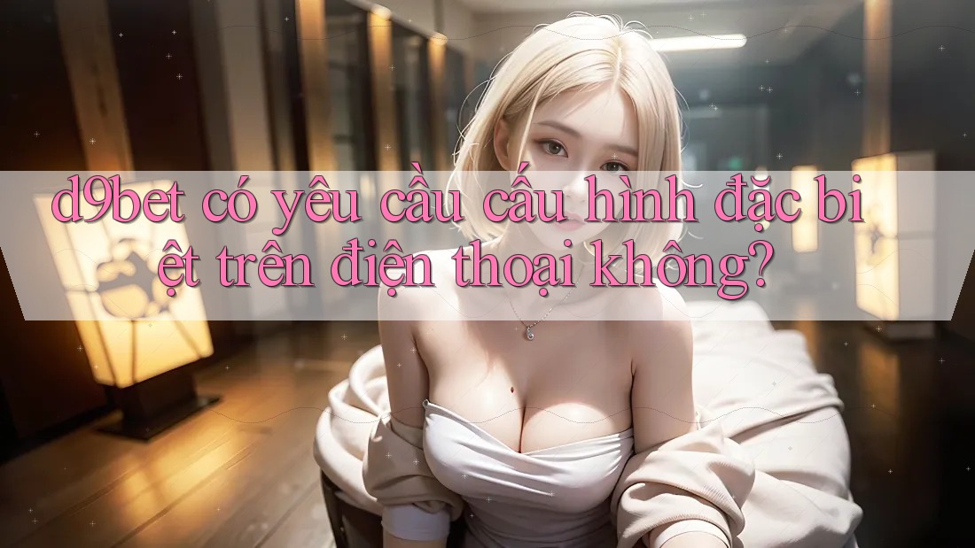 d9bet có yêu cầu cấu hình đặc biệt trên điện thoại không?