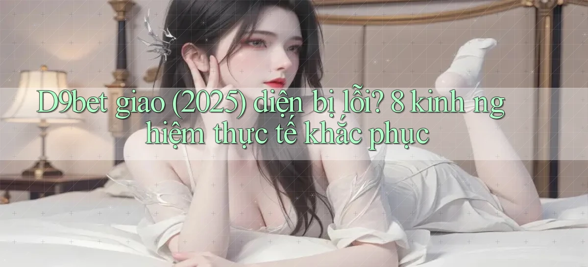 D9bet giao (2025) diện bị lỗi 8 kinh nghiệm thực tế khắc phục