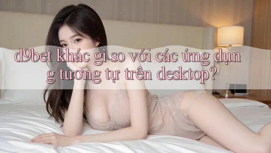 d9bet khác gì so với các ứng dụng tương tự trên desktop? d9bet khác gì so với các ứng dụng tương tự trên desktop?