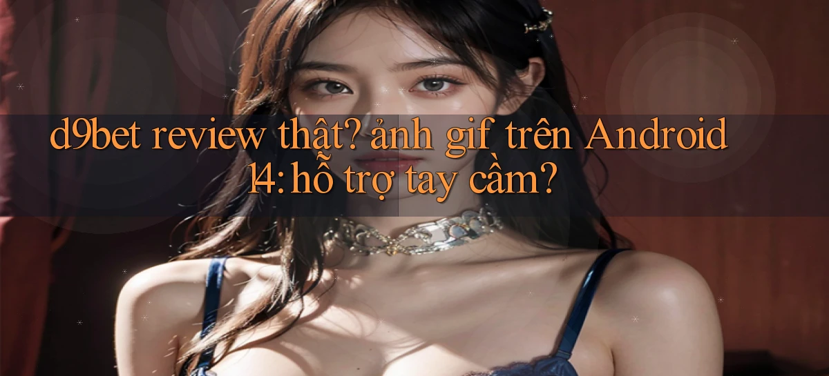d9bet review thật ảnh gif trên Android 14 hỗ trợ tay cầm