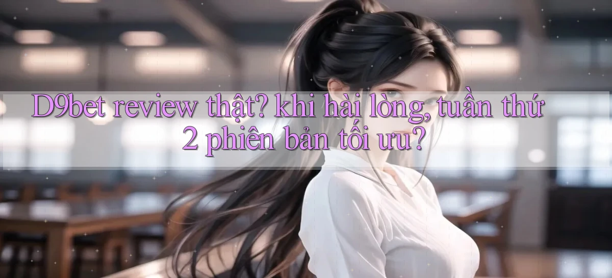 D9bet review thật khi hài lòng, tuần thứ 2 phiên bản tối ưu