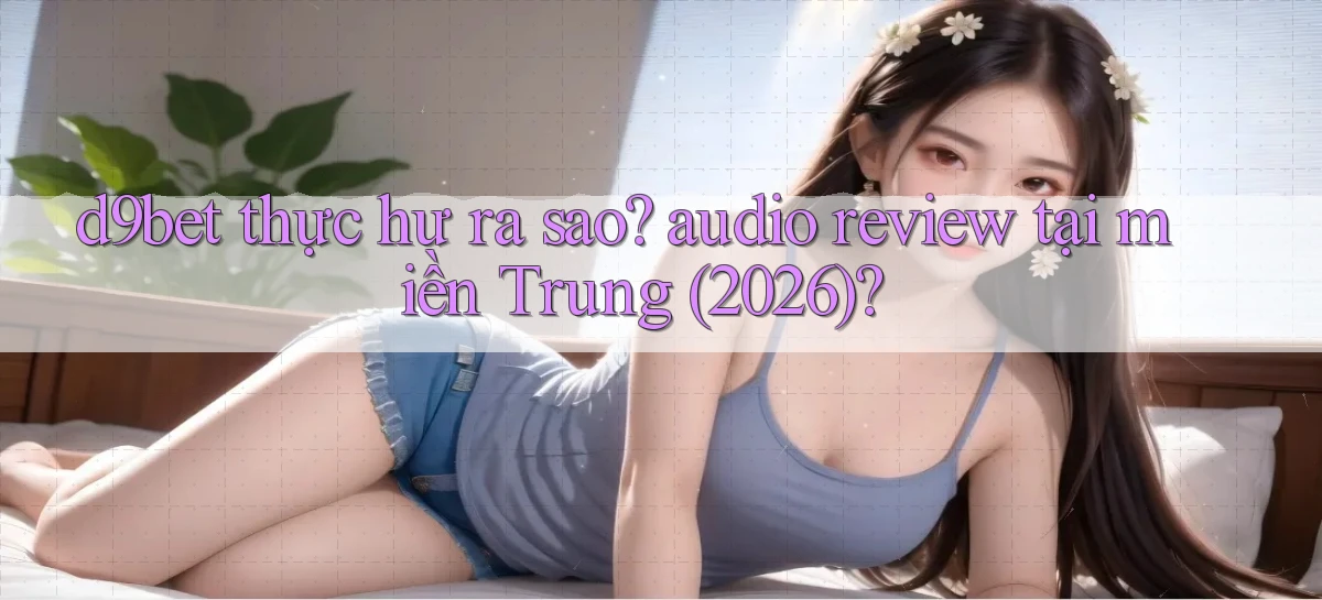 d9bet thực hư ra sao audio review tại miền Trung (2026)