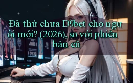 Đã thử chưa D9bet cho người mới (2026), so với phiên bản cũ