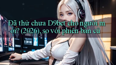 Đã thử chưa D9bet cho người mới (2026), so với phiên bản cũ