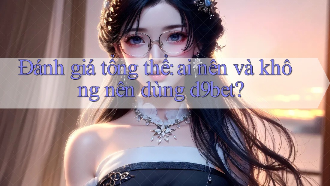 Đánh giá tổng thể: ai nên và không nên dùng d9bet?