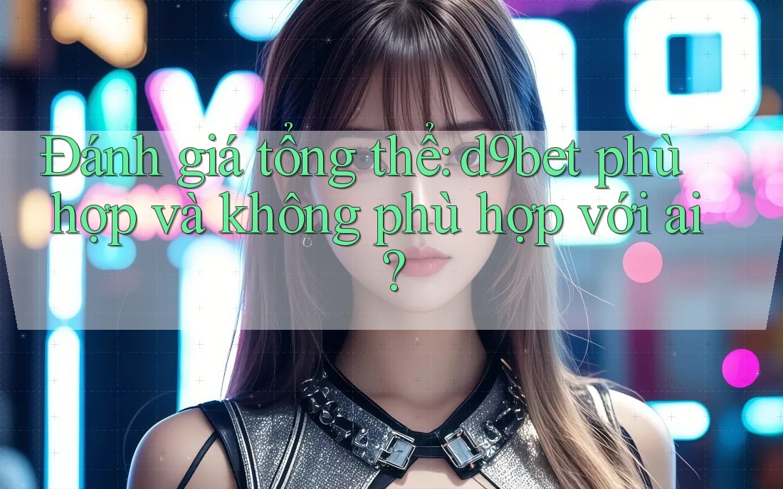 Đánh giá tổng thể: d9bet phù hợp và không phù hợp với ai?