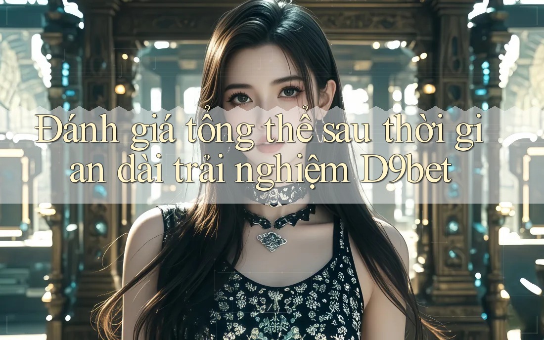 Đánh giá tổng thể sau thời gian dài trải nghiệm D9bet