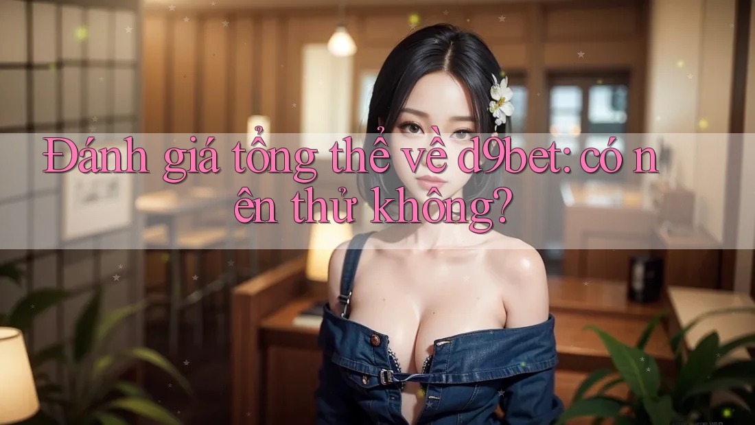 Đánh giá tổng thể về d9bet: có nên thử không?