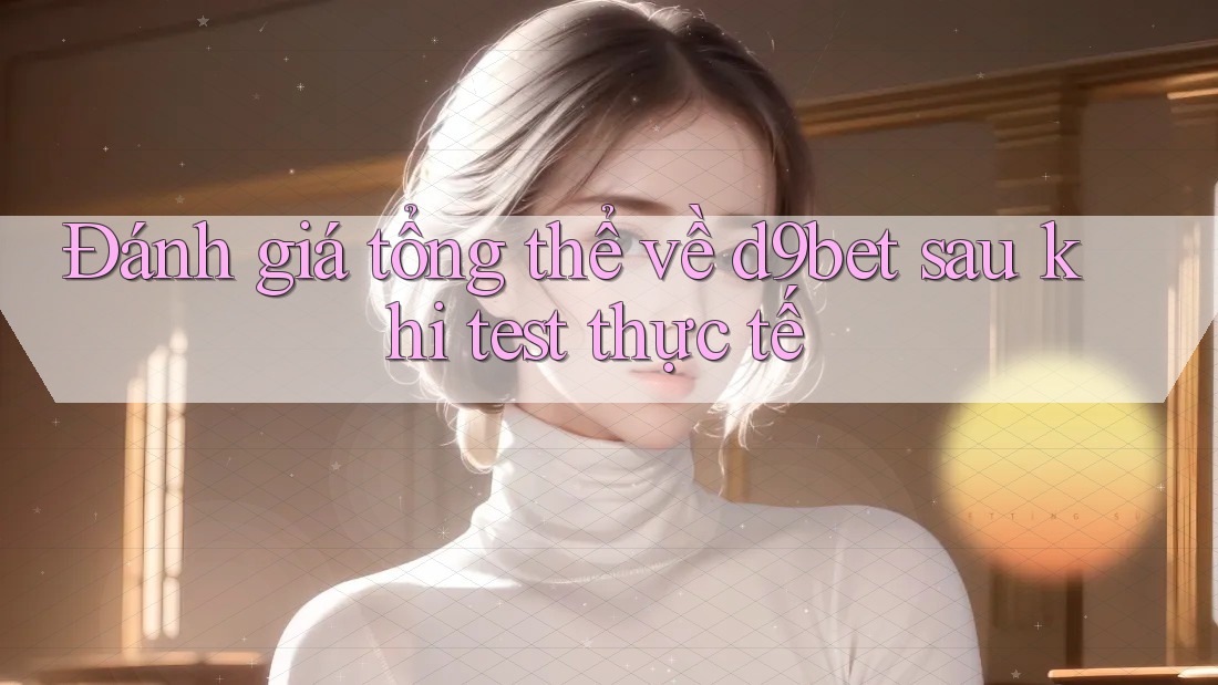 Đánh giá tổng thể về d9bet sau khi test thực tế