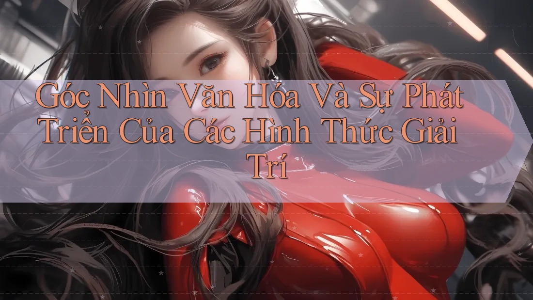 Góc Nhìn Văn Hóa Và Sự Phát Triển Của Các Hình Thức Giải Trí