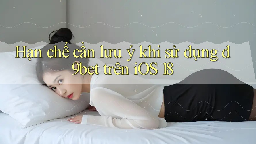 Hạn chế cần lưu ý khi sử dụng d9bet trên iOS 18