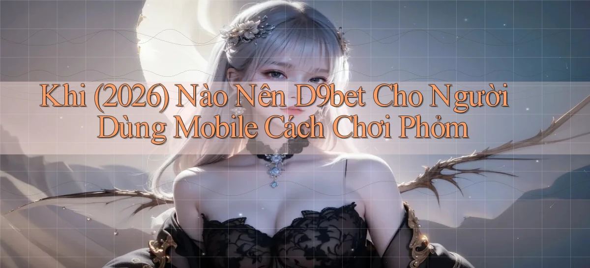 Khi (2026) nào nên d9bet cho người dùng mobile cách chơi phỏm