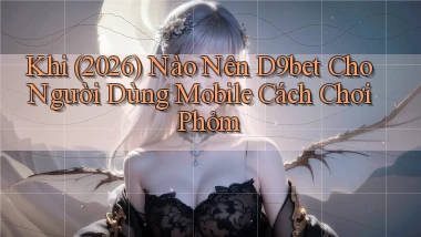 Khi (2026) nào nên d9bet cho người dùng mobile cách chơi phỏm