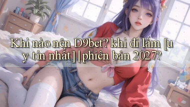 Khi nào nên D9bet khi đi làm [uy tín nhất] phiên bản 2027