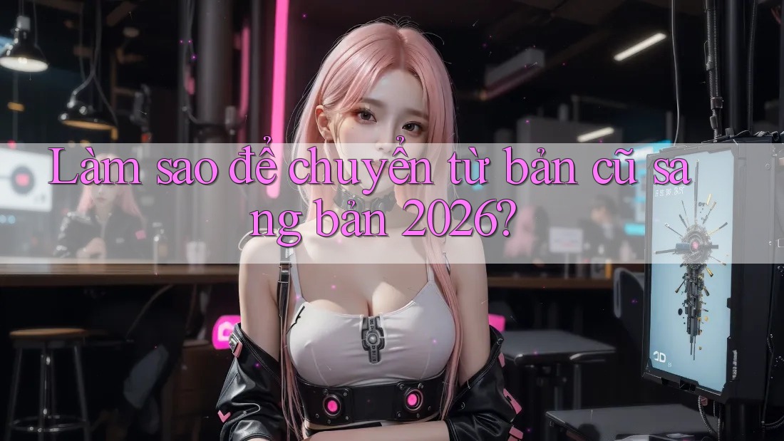 Làm sao để chuyển từ bản cũ sang bản 2026? Làm sao để chuyển từ bản cũ sang bản 2026?