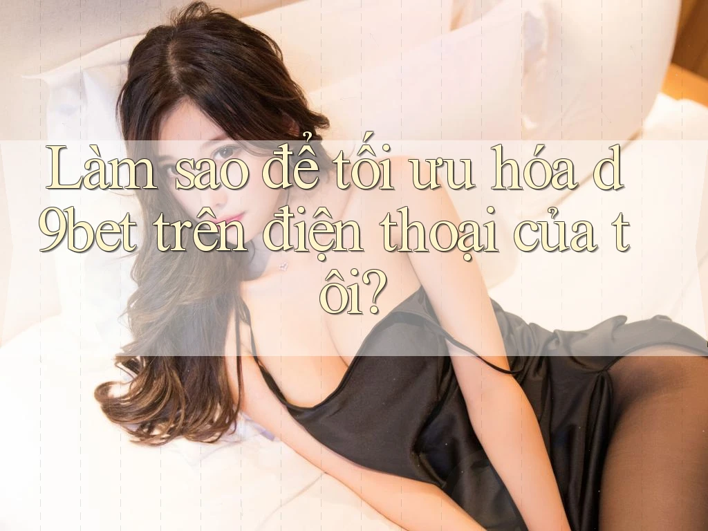 Làm sao để tối ưu hóa d9bet trên điện thoại của tôi?