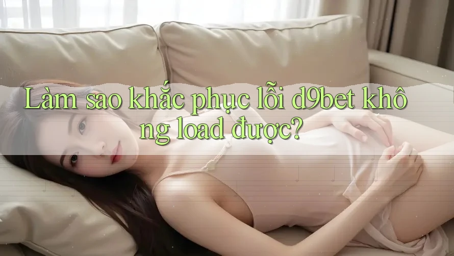Làm sao khắc phục lỗi d9bet không load được?