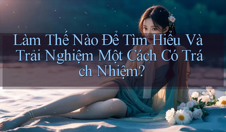 Làm Thế Nào Để Tìm Hiểu Và Trải Nghiệm Một Cách Có Trách Nhiệm?
