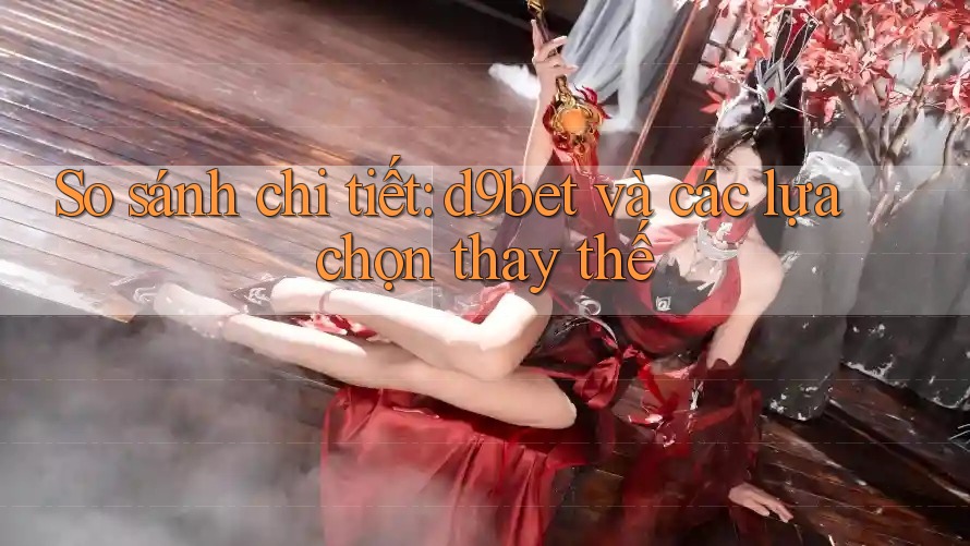So sánh chi tiết: d9bet và các lựa chọn thay thế