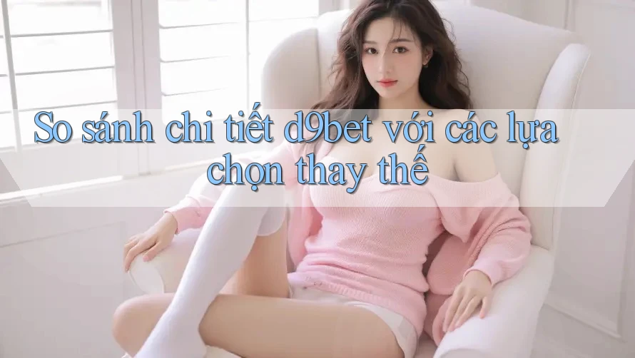 So sánh chi tiết d9bet với các lựa chọn thay thế