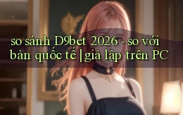 so sánh D9bet 2026   so với bản quốc tế giả lập trên PC