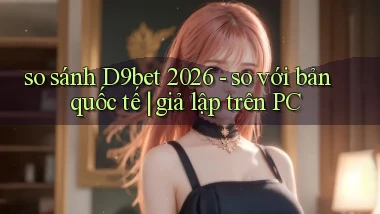 so sánh D9bet 2026   so với bản quốc tế giả lập trên PC