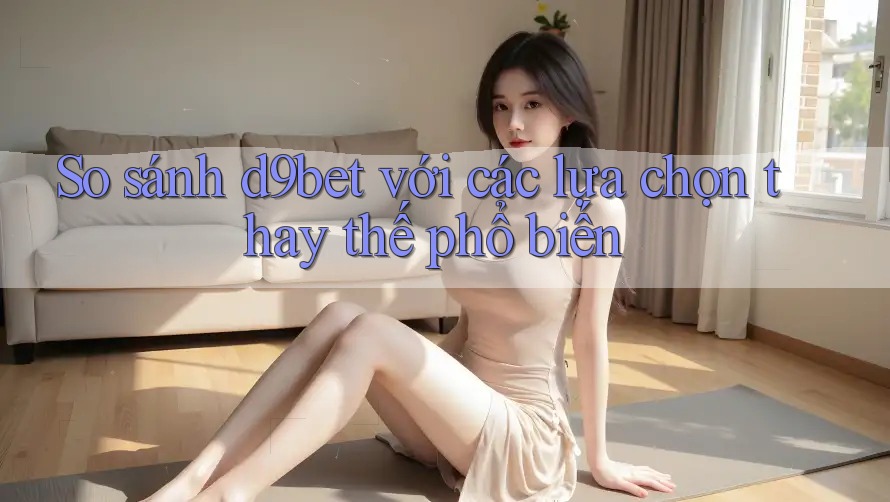 So sánh d9bet với các lựa chọn thay thế phổ biến