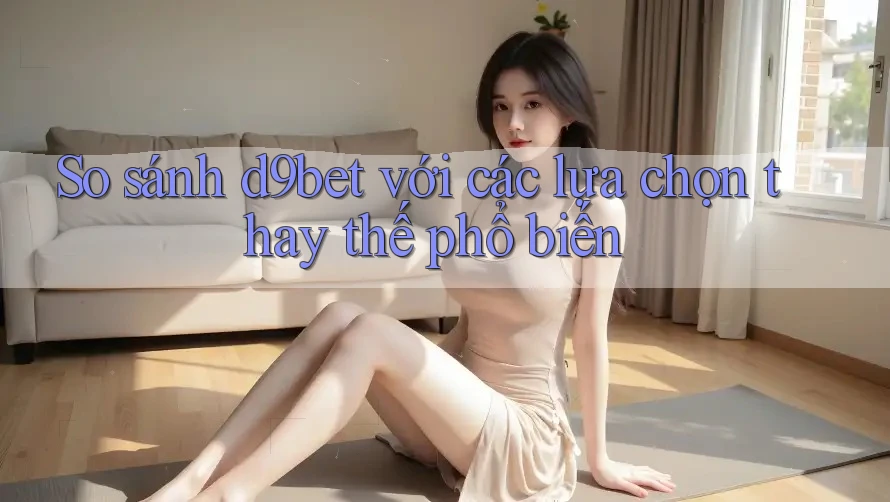 So sánh d9bet với các lựa chọn thay thế phổ biến