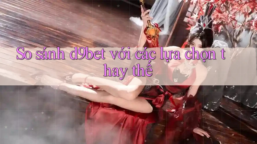 So sánh d9bet với các lựa chọn thay thế