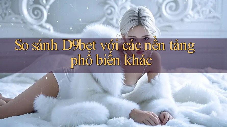 So sánh D9bet với các nền tảng phổ biến khác So sánh D9bet với các nền tảng phổ biến khác