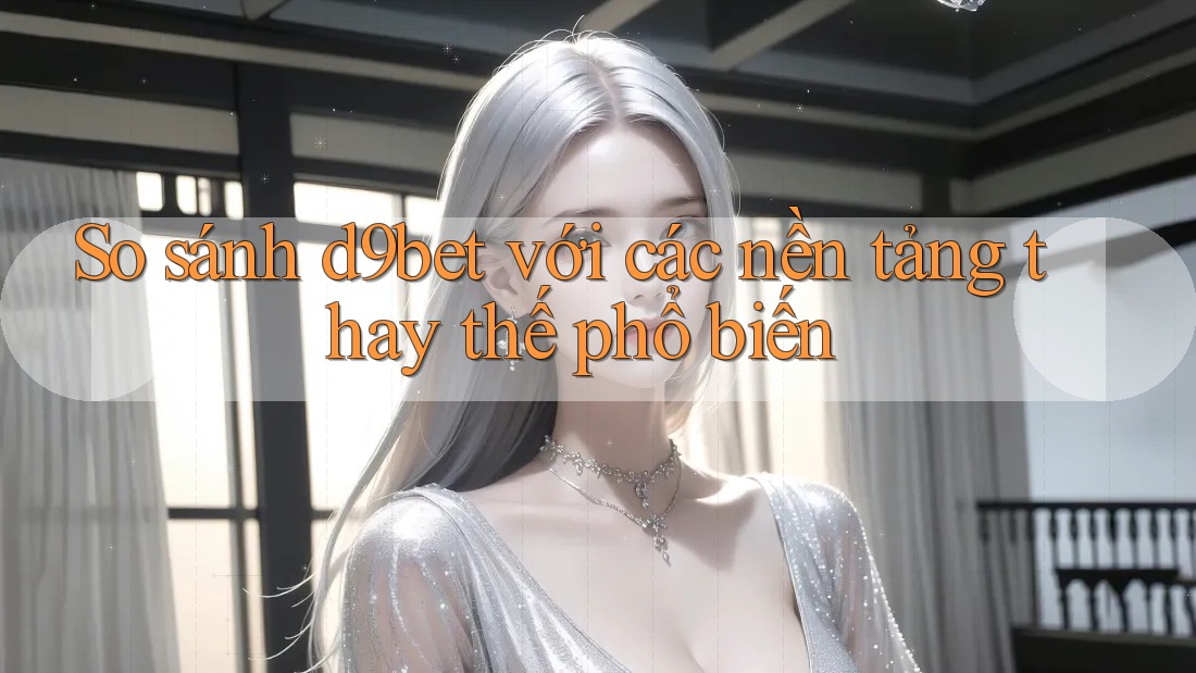So sánh d9bet với các nền tảng thay thế phổ biến