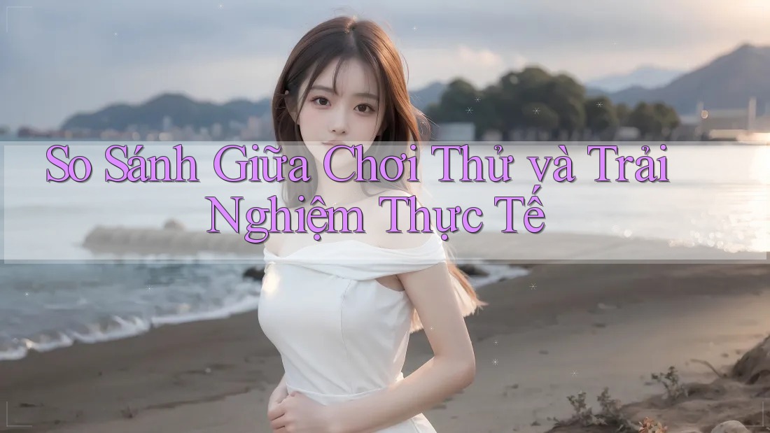 So Sánh Giữa Chơi Thử và Trải Nghiệm Thực Tế So Sánh Giữa Chơi Thử và Trải Nghiệm Thực Tế