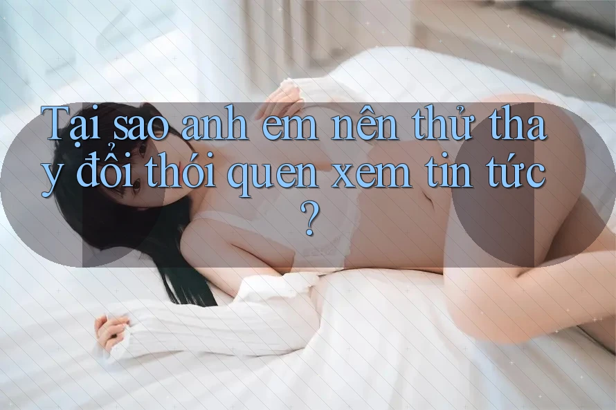 Tại sao anh em nên thử thay đổi thói quen xem tin tức?