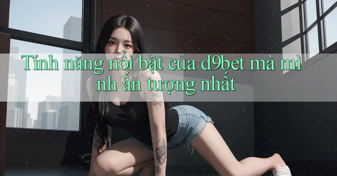 Tính năng nổi bật của d9bet mà mình ấn tượng nhất Tính năng nổi bật của d9bet mà mình ấn tượng nhất