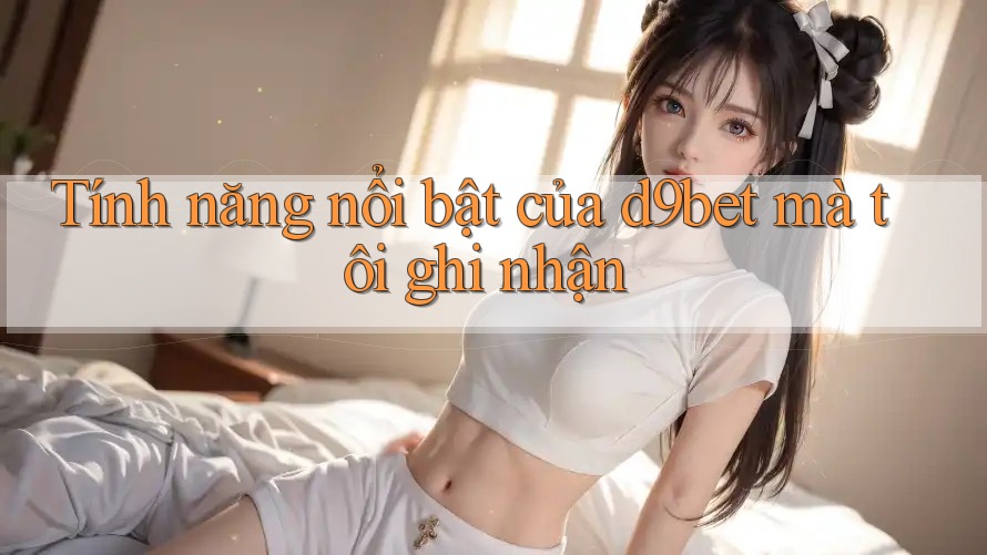 Tính năng nổi bật của d9bet mà tôi ghi nhận